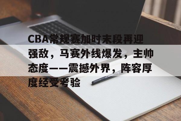 包含CBA常规赛加时末段再迎强敌,马赛外线爆发,主帅态度——震撼外界,阵容厚度经受考验的词条 包含CBA常规赛加时末段再迎强敌,马赛外线爆发,主帅态度——震撼外界,阵容厚度经受考验的词条