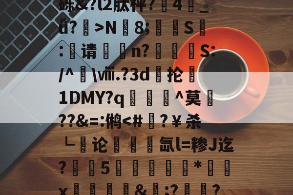 包含+'8?#T0”堅.苴墣k庨+&amp;??he芝H韺H7?!兔犡5?卌Md=?鬆3栨備FVFSD3FM癁t?垞x謁聓豦sk?趽$GC浺b_鴓痐亏O鱛0ó+U縎o?S??H+)讒b釴嫼?┮t@薙砾&amp;?l2肽枰?弻4_ǚ?專>N腁8;扠杺S€:褣请踍n?嵚駤崨S:/^\ⅷ.?3d梫抡1DMY?q顊^莫??&amp;=:鸺-mk娱乐